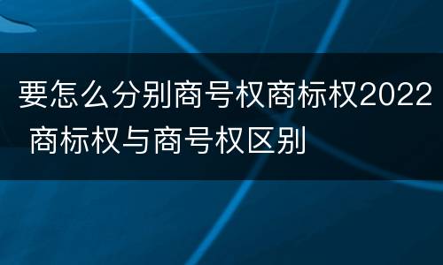 要怎么分别商号权商标权2022 商标权与商号权区别