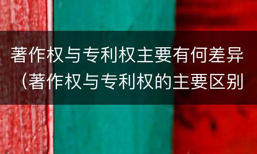 著作权与专利权主要有何差异（著作权与专利权的主要区别）