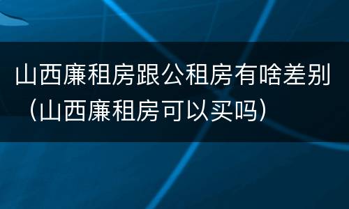 山西廉租房跟公租房有啥差别（山西廉租房可以买吗）