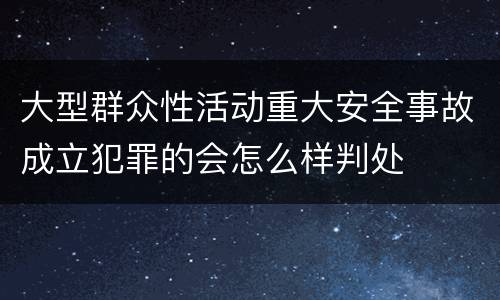 大型群众性活动重大安全事故成立犯罪的会怎么样判处