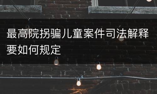 最高院拐骗儿童案件司法解释要如何规定