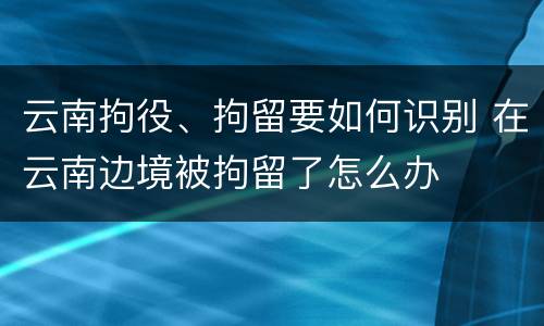 云南拘役、拘留要如何识别 在云南边境被拘留了怎么办