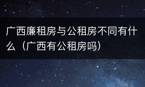 广西廉租房与公租房不同有什么（广西有公租房吗）