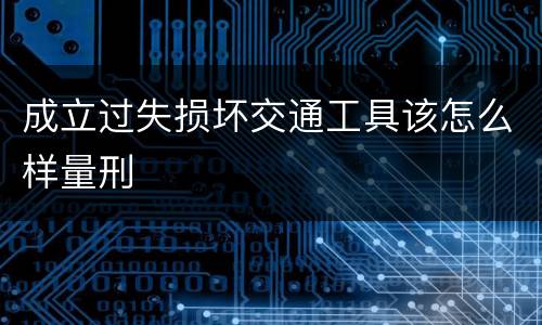 成立过失损坏交通工具该怎么样量刑
