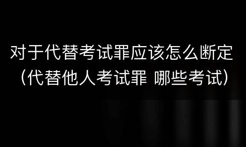 对于代替考试罪应该怎么断定（代替他人考试罪 哪些考试）