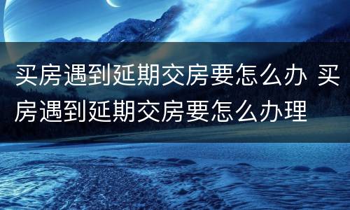 买房遇到延期交房要怎么办 买房遇到延期交房要怎么办理