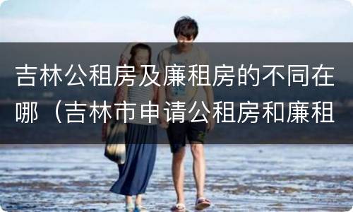 吉林公租房及廉租房的不同在哪（吉林市申请公租房和廉租房的条件）