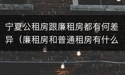 宁夏公租房跟廉租房都有何差异（廉租房和普通租房有什么区别）