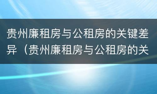 贵州廉租房与公租房的关键差异（贵州廉租房与公租房的关键差异在哪里）