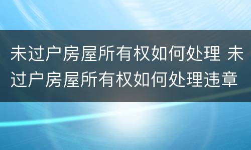 未过户房屋所有权如何处理 未过户房屋所有权如何处理违章