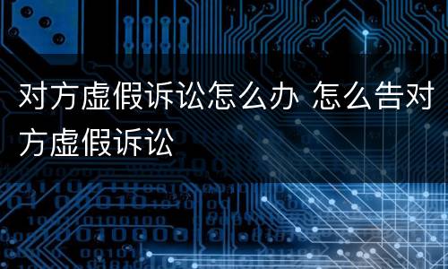 对方虚假诉讼怎么办 怎么告对方虚假诉讼