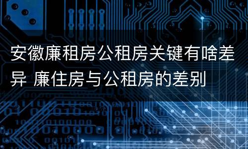 安徽廉租房公租房关键有啥差异 廉住房与公租房的差别
