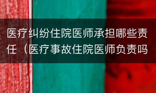 医疗纠纷住院医师承担哪些责任（医疗事故住院医师负责吗）