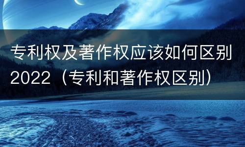 专利权及著作权应该如何区别2022（专利和著作权区别）