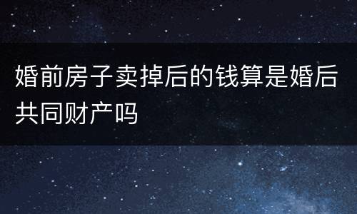 婚前房子卖掉后的钱算是婚后共同财产吗