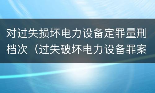 对过失损坏电力设备定罪量刑档次（过失破坏电力设备罪案例）