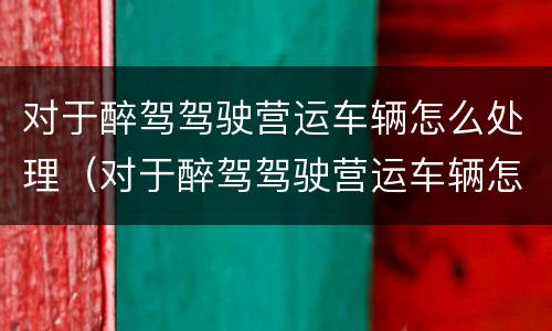 对于醉驾驾驶营运车辆怎么处理（对于醉驾驾驶营运车辆怎么处理的）