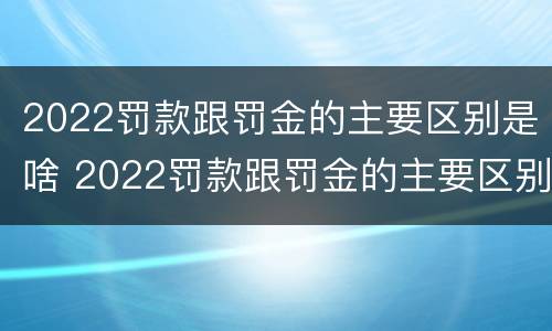 2022罚款跟罚金的主要区别是啥 2022罚款跟罚金的主要区别是啥呢