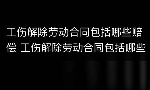 工伤解除劳动合同包括哪些赔偿 工伤解除劳动合同包括哪些赔偿金额