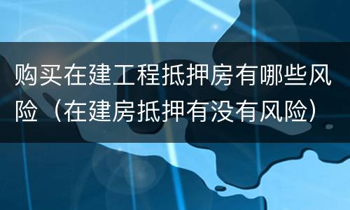 购买在建工程抵押房有哪些风险（在建房抵押有没有风险）