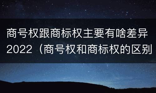 商号权跟商标权主要有啥差异2022（商号权和商标权的区别）
