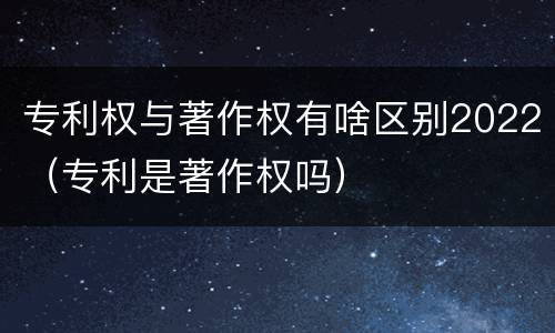 专利权与著作权有啥区别2022（专利是著作权吗）