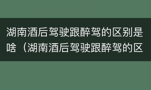 湖南酒后驾驶跟醉驾的区别是啥（湖南酒后驾驶跟醉驾的区别是啥呀）