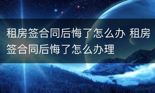租房签合同后悔了怎么办 租房签合同后悔了怎么办理