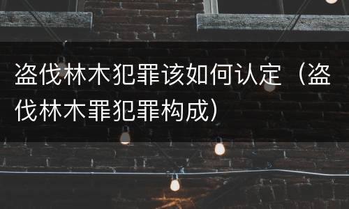 盗伐林木犯罪该如何认定（盗伐林木罪犯罪构成）