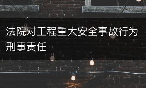 法院对工程重大安全事故行为刑事责任