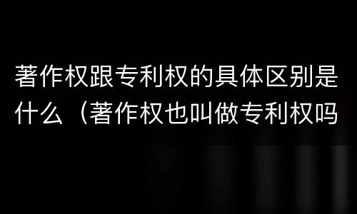 著作权跟专利权的具体区别是什么（著作权也叫做专利权吗）