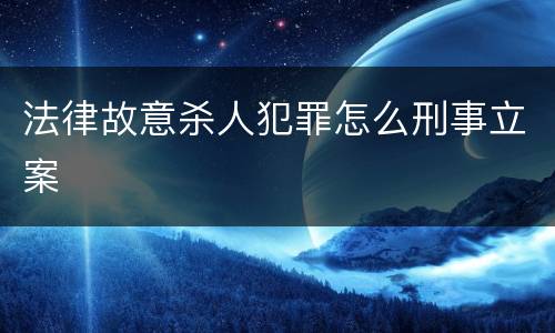 法律故意杀人犯罪怎么刑事立案