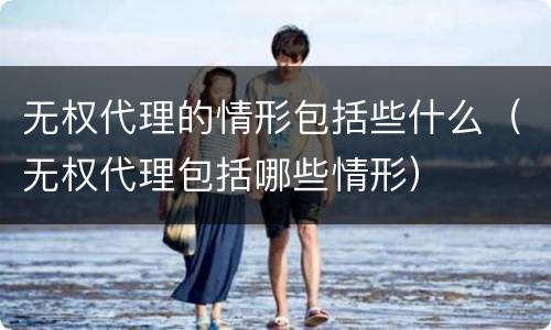 无权代理的情形包括些什么（无权代理包括哪些情形）