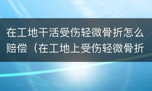 在工地干活受伤轻微骨折怎么赔偿（在工地上受伤轻微骨折怎样赔偿）