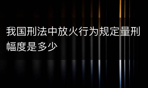 我国刑法中放火行为规定量刑幅度是多少