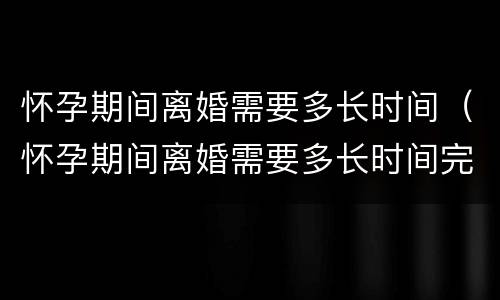 怀孕期间离婚需要多长时间（怀孕期间离婚需要多长时间完成）