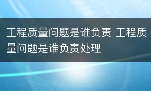 工程质量问题是谁负责 工程质量问题是谁负责处理