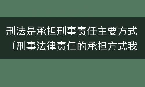 刑法是承担刑事责任主要方式（刑事法律责任的承担方式我国刑法规定的刑罚分为）