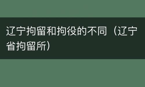 辽宁拘留和拘役的不同（辽宁省拘留所）