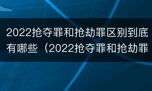 2022抢夺罪和抢劫罪区别到底有哪些（2022抢夺罪和抢劫罪区别到底有哪些呢）