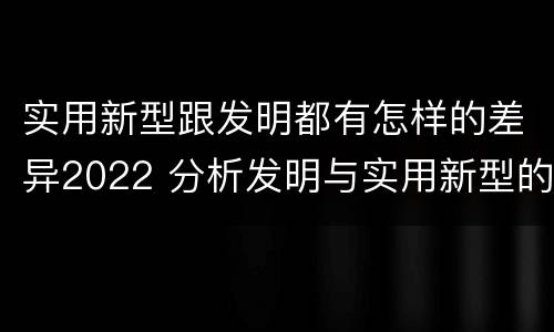 实用新型跟发明都有怎样的差异2022 分析发明与实用新型的区别