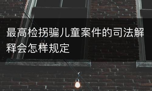 最高检拐骗儿童案件的司法解释会怎样规定