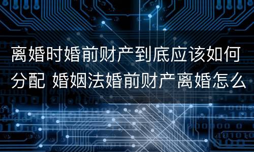 离婚时婚前财产到底应该如何分配 婚姻法婚前财产离婚怎么分配