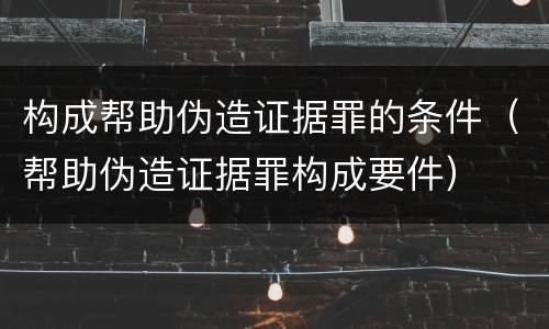 构成帮助伪造证据罪的条件（帮助伪造证据罪构成要件）