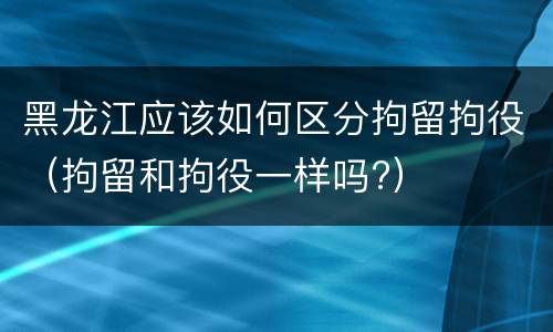 黑龙江应该如何区分拘留拘役（拘留和拘役一样吗?）