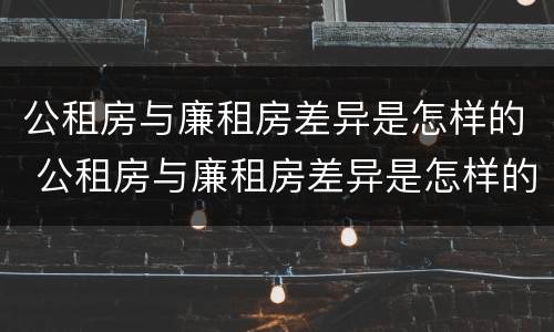 公租房与廉租房差异是怎样的 公租房与廉租房差异是怎样的情况