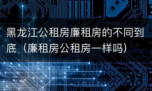 黑龙江公租房廉租房的不同到底（廉租房公租房一样吗）
