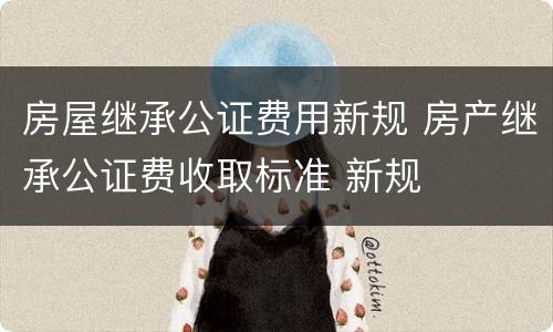 房屋继承公证费用新规 房产继承公证费收取标准 新规
