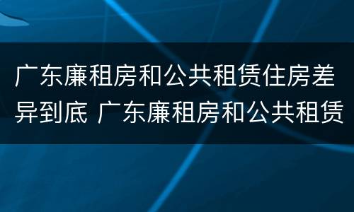 广东廉租房和公共租赁住房差异到底 广东廉租房和公共租赁住房差异到底有多大