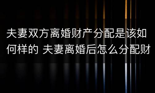 夫妻双方离婚财产分配是该如何样的 夫妻离婚后怎么分配财产